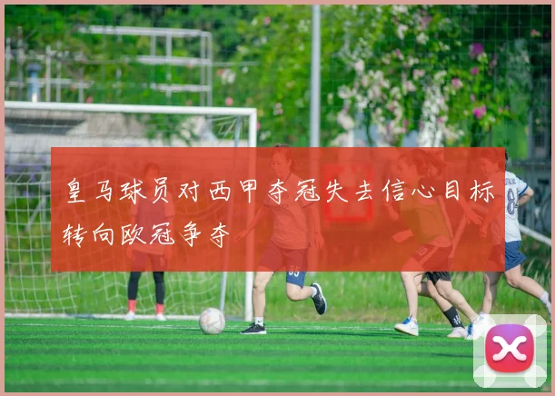 皇马球员对西甲夺冠失去信心目标转向欧冠争夺