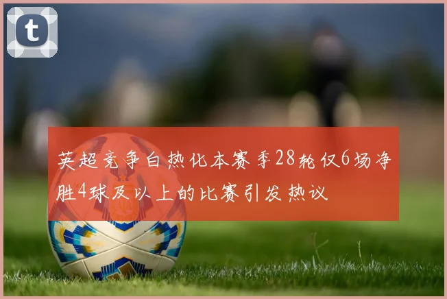 英超竞争白热化本赛季28轮仅6场净胜4球及以上的比赛引发热议