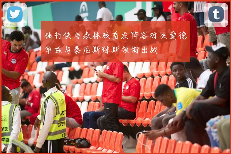独行侠与森林狼首发阵容对决爱德华兹与泰厄斯琼斯领衔出战