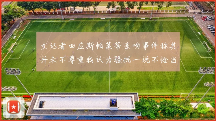 女记者回应斯帕莱蒂亲吻事件称其并未不尊重我认为骚扰一说不恰当