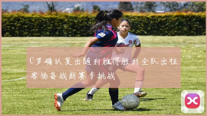 C罗确认复出随利雅得胜利全队出征客场备战新赛季挑战
