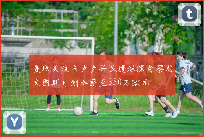 曼联关注卡卢卢并派遣球探考察尤文图斯计划加薪至350万欧元