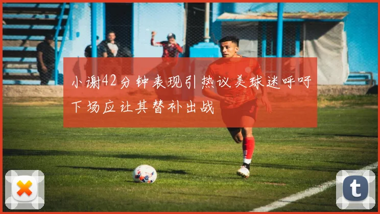 小谢42分钟表现引热议美球迷呼吁下场应让其替补出战
